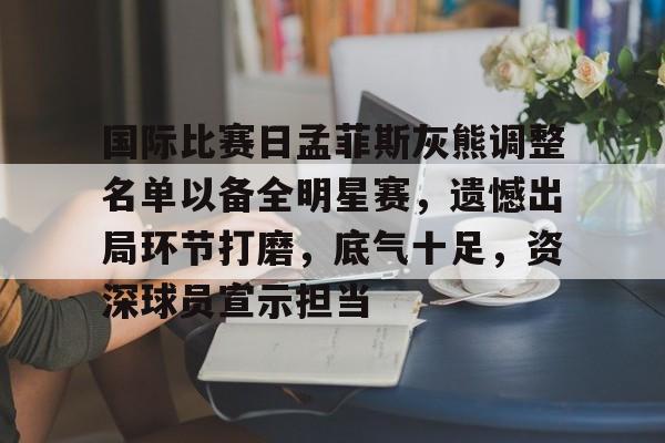 关于国际比赛日孟菲斯灰熊调整名单以备全明星赛，遗憾出局环节打磨，底气十足，资深球员宣示担当的信息-电竞投注